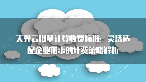 天翼云批量计算收费标准:灵活适配企业需求的计费策略解析