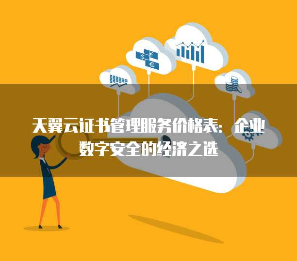 天翼云证书管理服务价格表:企业数字安全的经济之选