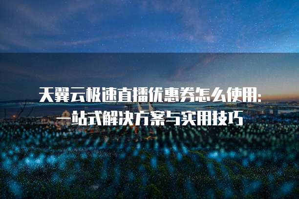 天翼云极速直播优惠券怎么使用:一站式解决方案与实用技巧