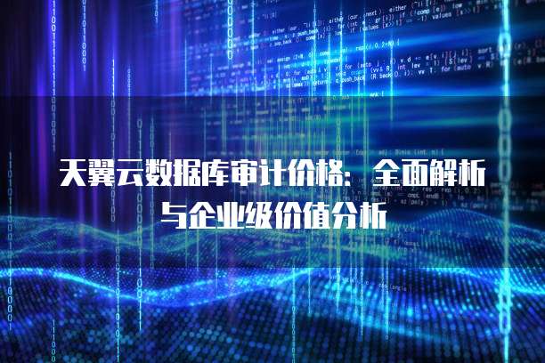 天翼云数据库审计价格:全面解析与企业级价值分析