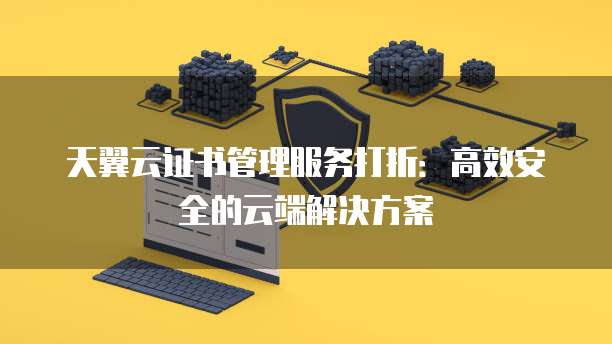 天翼云证书管理服务打折:高效安全的云端解决方案