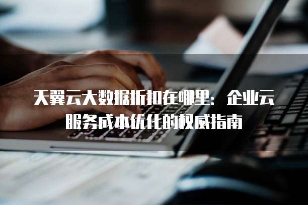 天翼云大数据折扣在哪里:企业云服务成本优化的权威指南