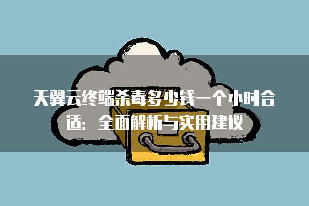 天翼云终端杀毒多少钱一个小时合适:全面解析与实用建议