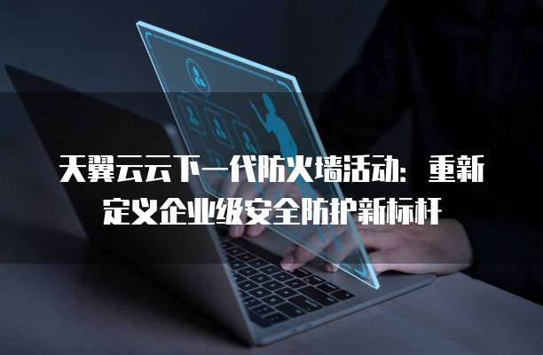 天翼云云下一代防火墙活动:重新定义企业级安全防护新标杆
