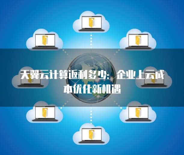 天翼云计算返利多少:企业上云成本优化新机遇
