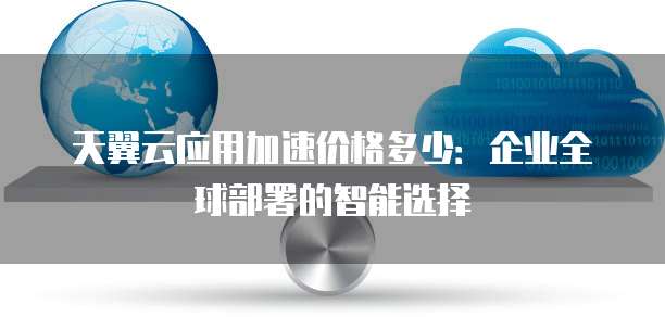 天翼云应用加速价格多少:企业全球部署的智能选择