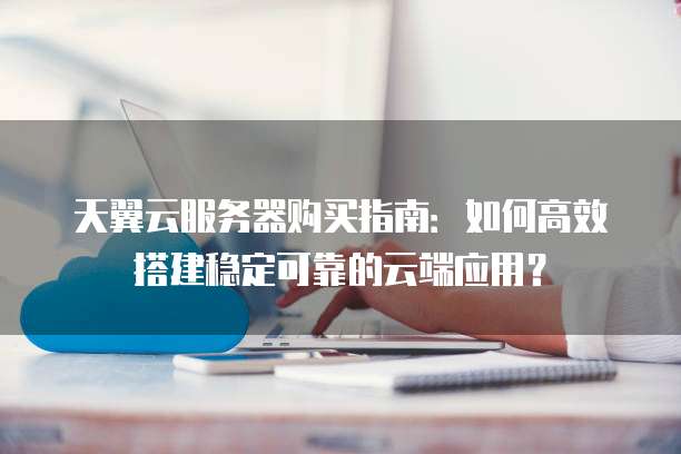 天翼云服务器购买指南：如何高效搭建稳定可靠的云端应用？