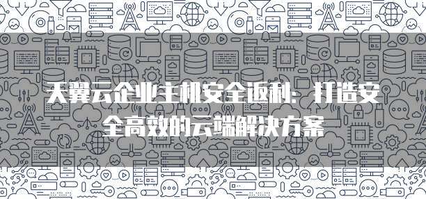天翼云企业主机安全返利:打造安全高效的云端解决方案