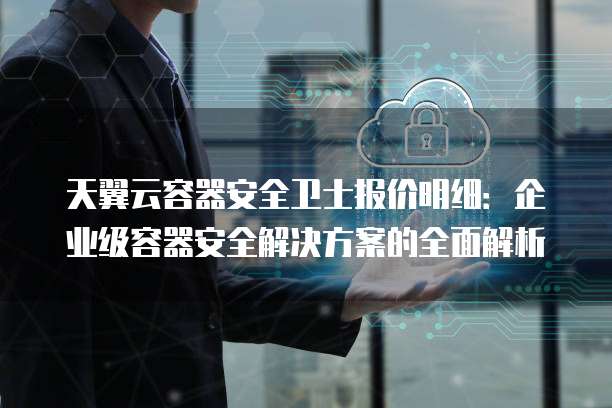 天翼云容器安全卫士报价明细:企业级容器安全解决方案的全面解析