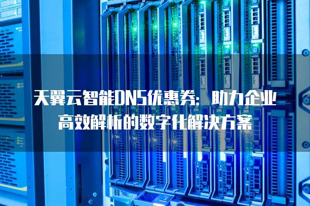 天翼云智能DNS优惠券:助力企业高效解析的数字化解决方案