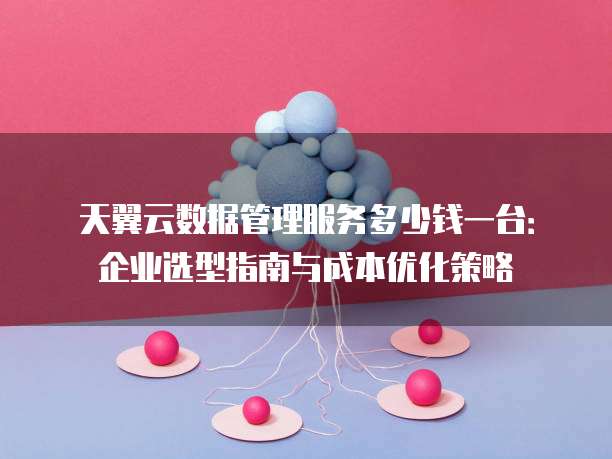 天翼云数据管理服务多少钱一台:企业选型指南与成本优化策略
