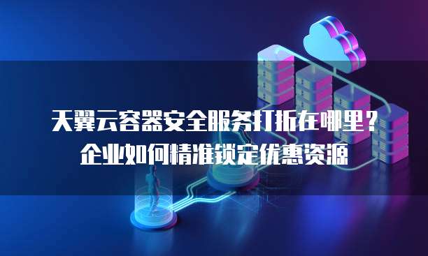 天翼云容器安全服务打折在哪里?企业如何精准锁定优惠资源
