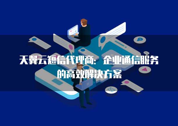 天翼云短信代理商:企业通信服务的高效解决方案