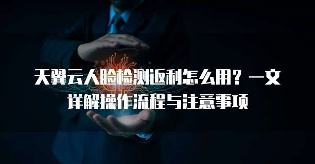 天翼云人脸检测返利怎么用?一文详解操作流程与注意事项