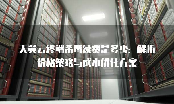 天翼云终端杀毒续费是多少:解析价格策略与成本优化方案