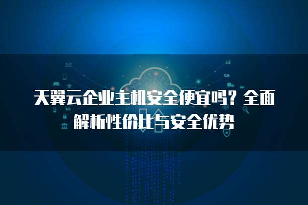 天翼云企业主机安全便宜吗?全面解析性价比与安全优势