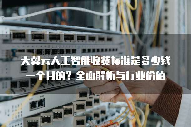 天翼云人工智能收费标准是多少钱一个月的?全面解析与行业价值
