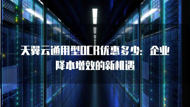天翼云通用型OCR优惠多少:企业降本增效的新机遇