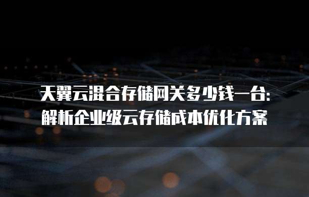 天翼云混合存储网关多少钱一台:解析企业级云存储成本优化方案