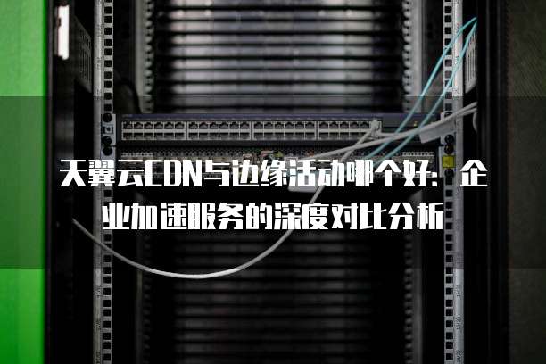 天翼云CDN与边缘活动哪个好:企业加速服务的深度对比分析