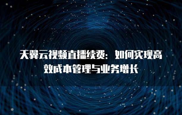 天翼云视频直播续费:如何实现高效成本管理与业务增长