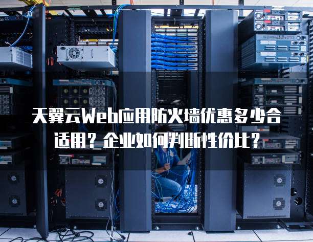 天翼云Web应用防火墙优惠多少合适用？企业如何判断性价比？