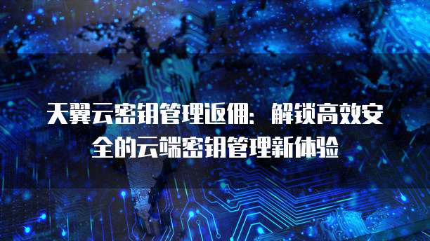天翼云密钥管理返佣:解锁高效安全的云端密钥管理新体验