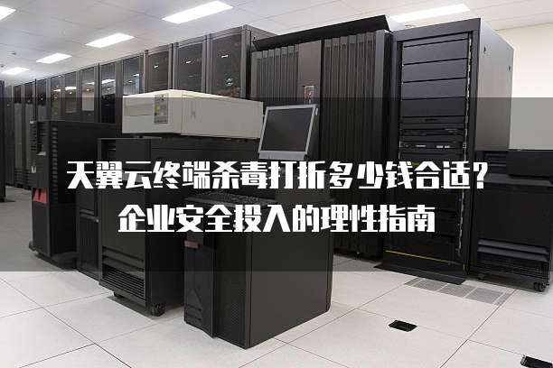 天翼云终端杀毒打折多少钱合适?企业安全投入的理性指南