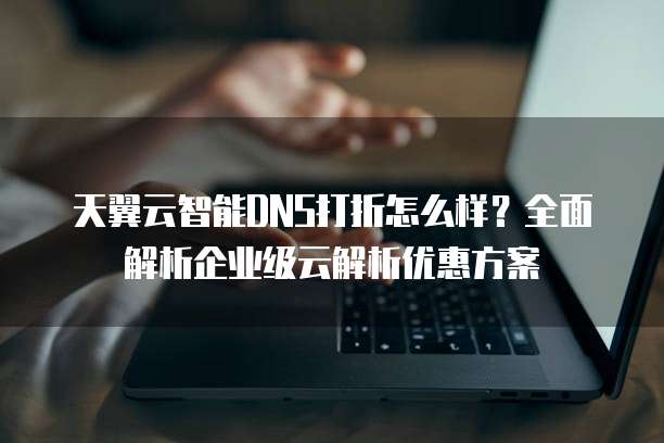 天翼云智能DNS打折怎么样?全面解析企业级云解析优惠方案