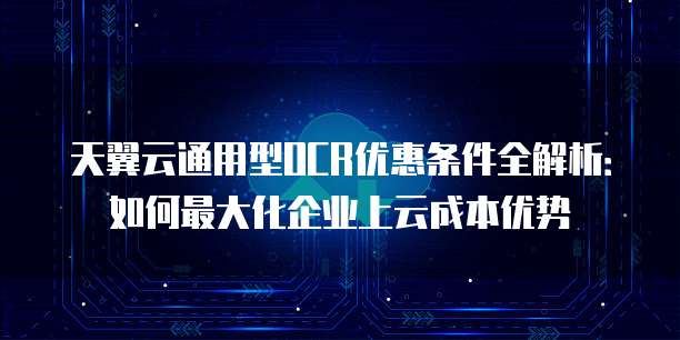 天翼云通用型OCR优惠条件全解析：如何最大化企业上云成本优势