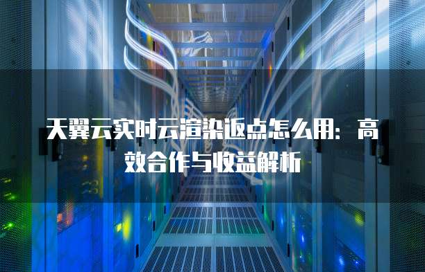 天翼云实时云渲染返点怎么用:高效合作与收益解析