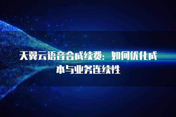 天翼云语音合成续费:如何优化成本与业务连续性