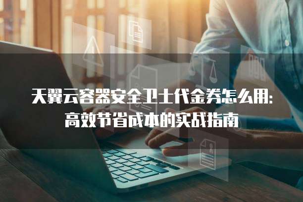 天翼云容器安全卫士代金券怎么用:高效节省成本的实战指南