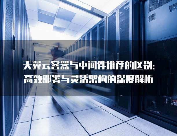 天翼云容器与中间件推荐的区别:高效部署与灵活架构的深度解析