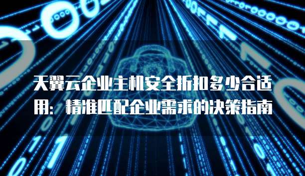 天翼云企业主机安全折扣多少合适用：精准匹配企业需求的决策指南