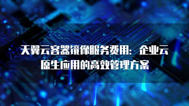 天翼云容器镜像服务费用：企业云原生应用的高效管理方案