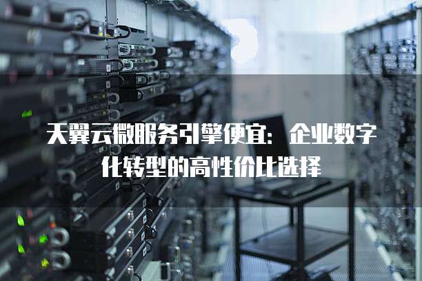 天翼云微服务引擎便宜:企业数字化转型的高性价比选择