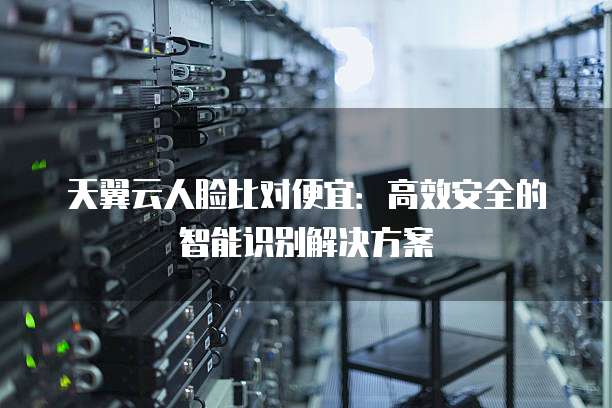 天翼云人脸比对便宜:高效安全的智能识别解决方案