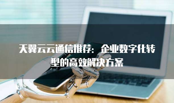 天翼云云通信推荐:企业数字化转型的高效解决方案