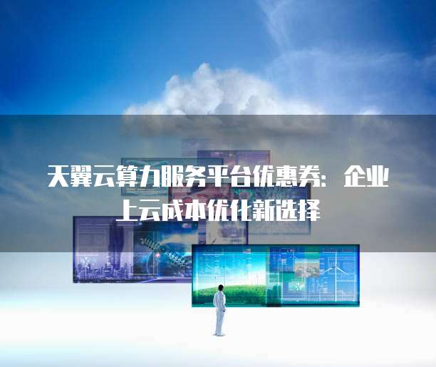天翼云算力服务平台优惠券:企业上云成本优化新选择