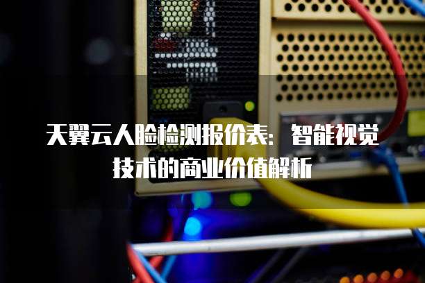 天翼云人脸检测报价表:智能视觉技术的商业价值解析
