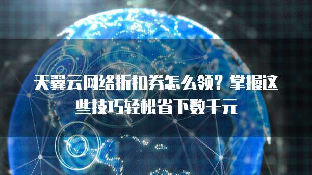 天翼云网络折扣券怎么领?掌握这些技巧轻松省下数千元