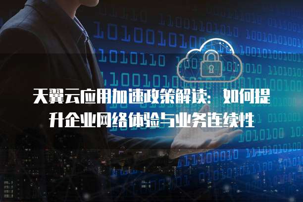 天翼云应用加速政策解读:如何提升企业网络体验与业务连续性
