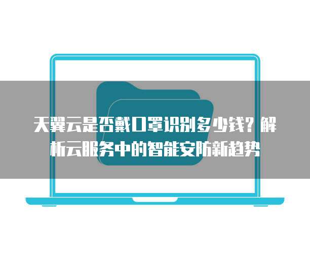 天翼云是否戴口罩识别多少钱？解析云服务中的智能安防新趋势