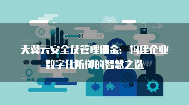 天翼云安全及管理佣金:构建企业数字化防御的智慧之选