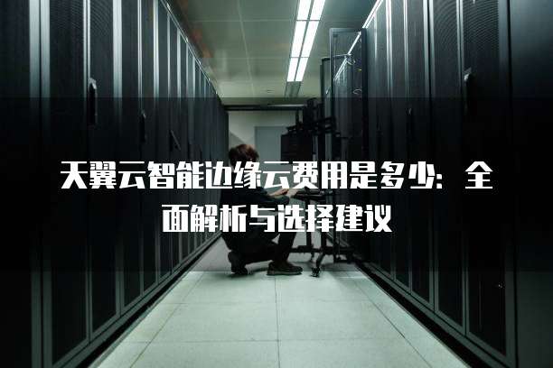 天翼云智能边缘云费用是多少:全面解析与选择建议