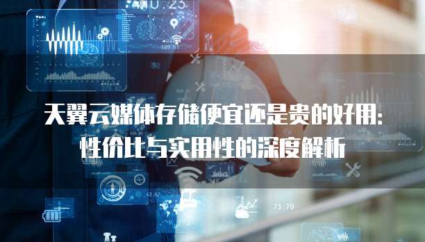 天翼云媒体存储便宜还是贵的好用：性价比与实用性的深度解析