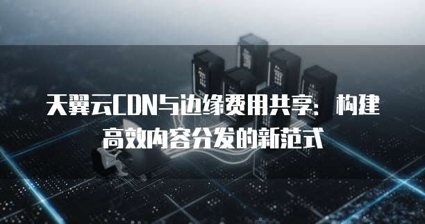 天翼云CDN与边缘费用共享:构建高效内容分发的新范式