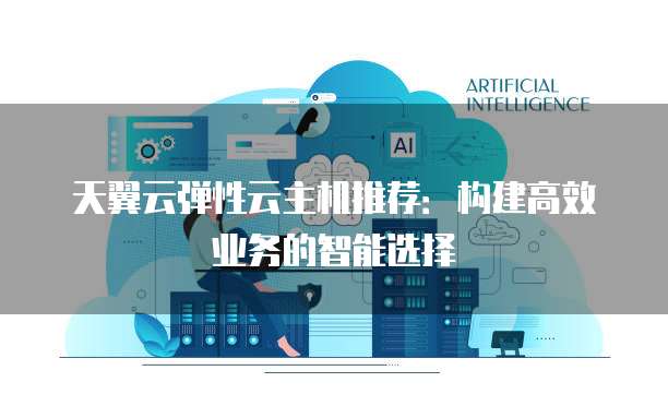 天翼云弹性云主机推荐：构建高效业务的智能选择