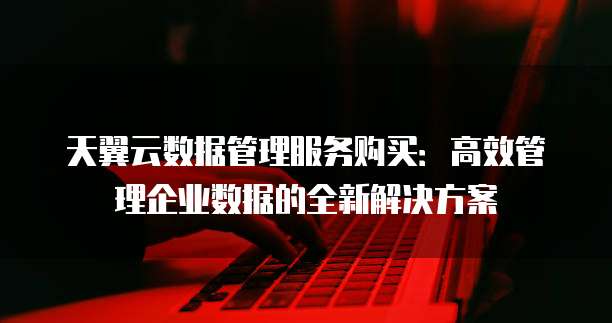 天翼云数据管理服务购买:高效管理企业数据的全新解决方案